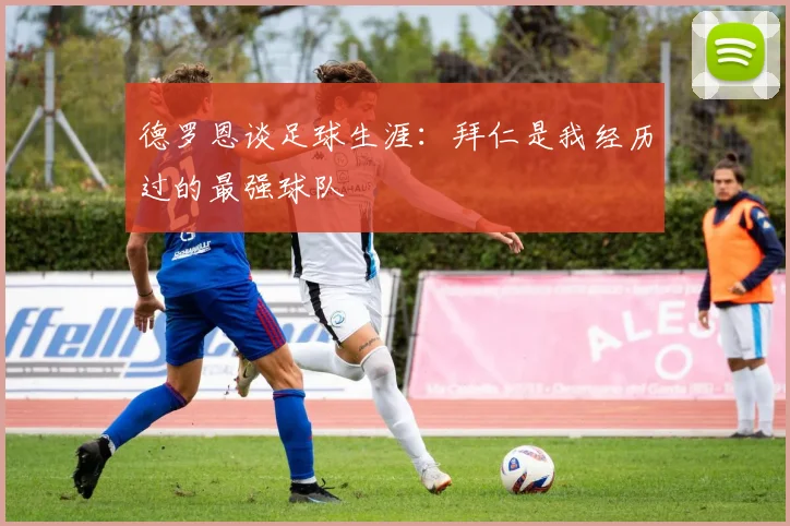 德罗恩谈足球生涯：拜仁是我经历过的最强球队