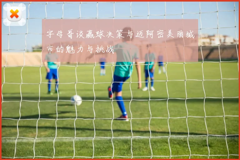 字母哥谈赢球决策与迈阿密美丽城市的魅力与挑战