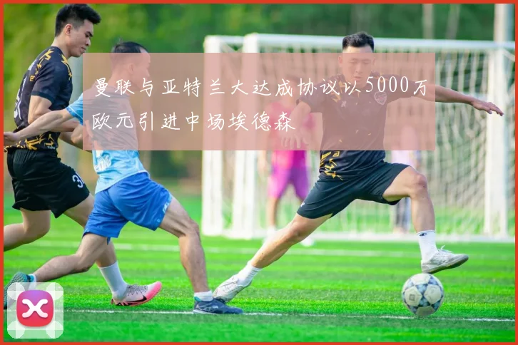 曼联与亚特兰大达成协议以5000万欧元引进中场埃德森
