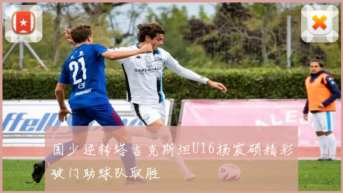 国少逆转塔吉克斯坦U16杨宸硕精彩破门助球队取胜