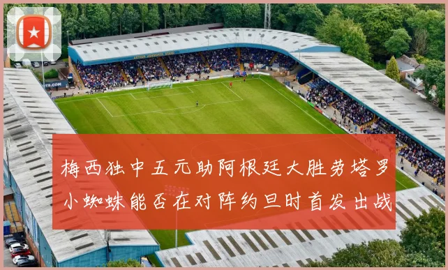 梅西独中五元助阿根廷大胜劳塔罗小蜘蛛能否在对阵约旦时首发出战
