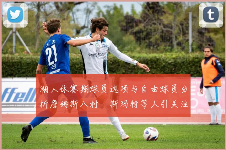 湖人休赛期球员选项与自由球员分析詹姆斯八村塁斯玛特等人引关注