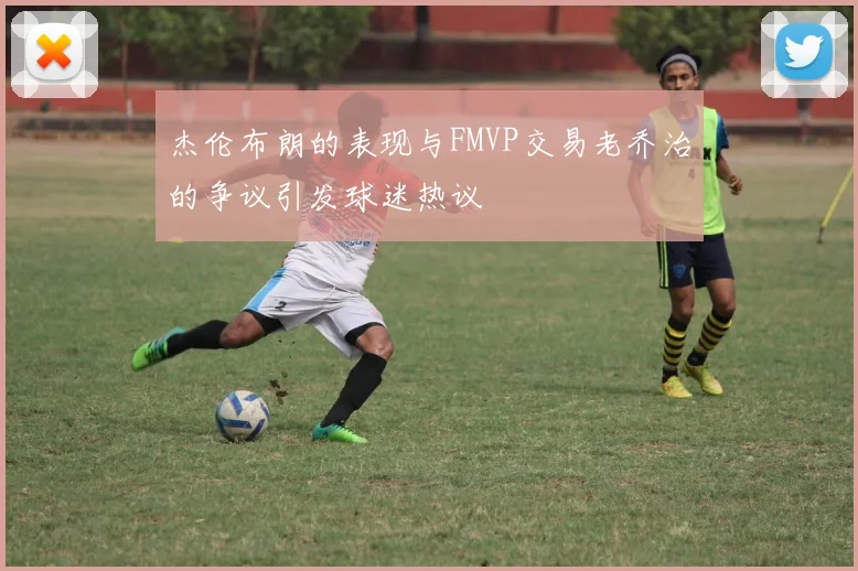 杰伦布朗的表现与FMVP交易老乔治的争议引发球迷热议