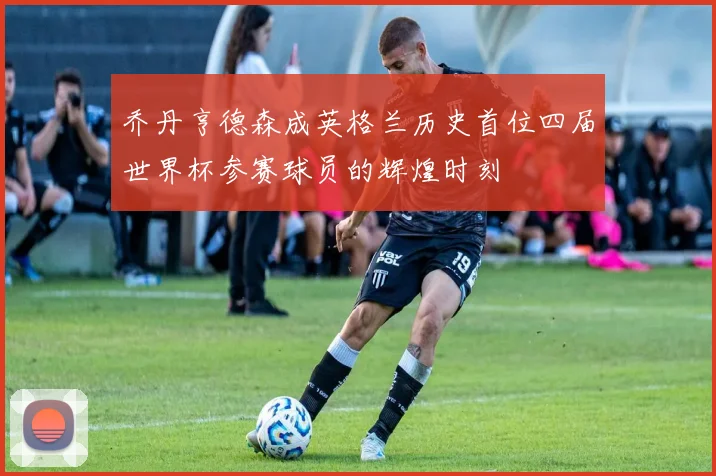 乔丹亨德森成英格兰历史首位四届世界杯参赛球员的辉煌时刻