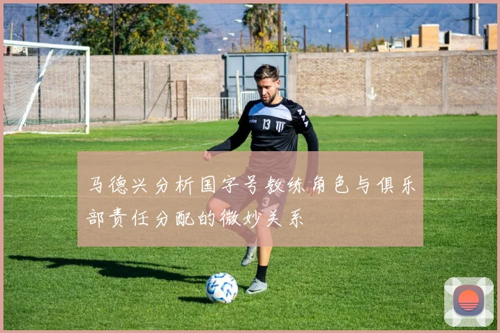 马德兴分析国字号教练角色与俱乐部责任分配的微妙关系