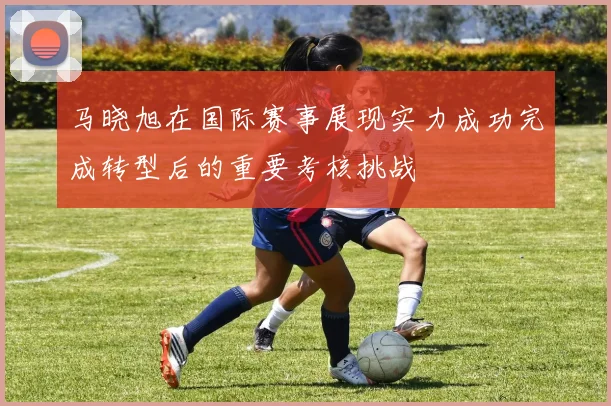 马晓旭在国际赛事展现实力成功完成转型后的重要考核挑战