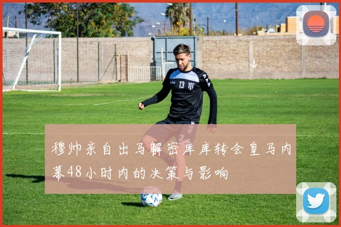 穆帅亲自出马解密库库转会皇马内幕48小时内的决策与影响