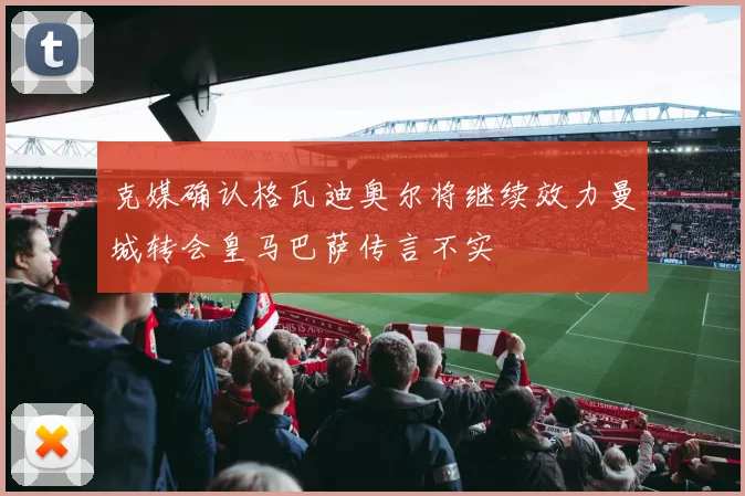 克媒确认格瓦迪奥尔将继续效力曼城转会皇马巴萨传言不实