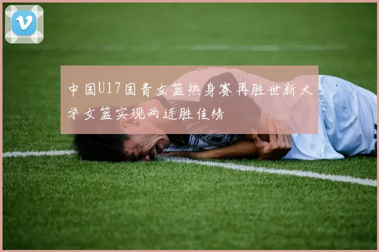 中国U17国青女篮热身赛再胜世新大学女篮实现两连胜佳绩